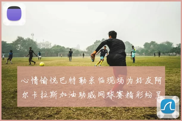 心情愉悦巴特勒亲临现场为好友阿尔卡拉斯加油助威网球赛精彩纷呈