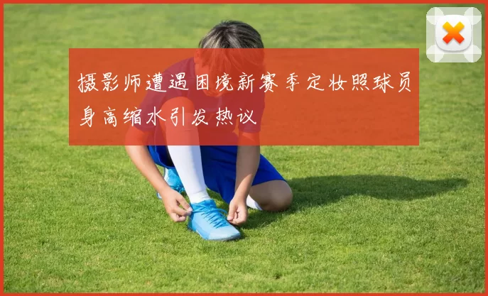 摄影师遭遇困境新赛季定妆照球员身高缩水引发热议