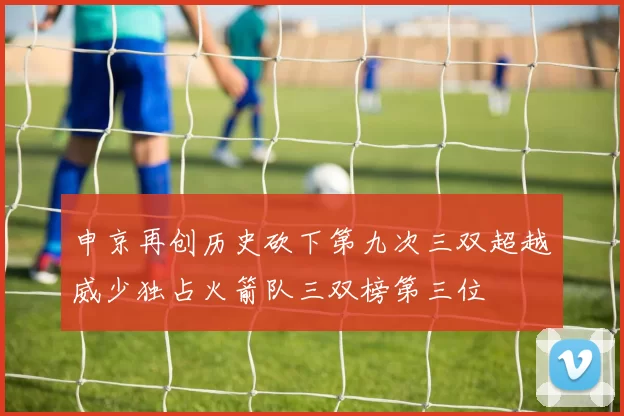 申京再创历史砍下第九次三双超越威少独占火箭队三双榜第三位