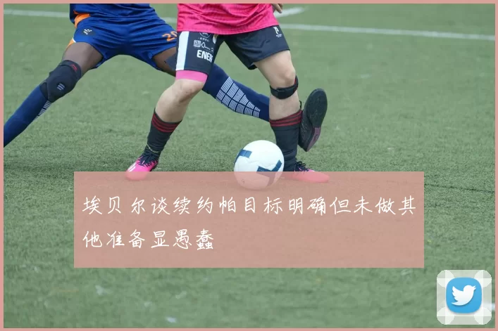 埃贝尔谈续约帕目标明确但未做其他准备显愚蠢