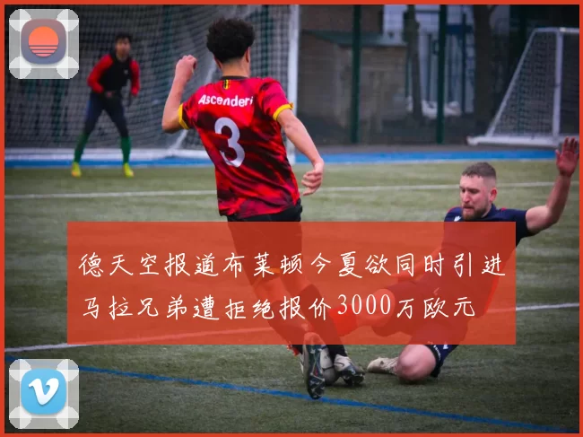 德天空报道布莱顿今夏欲同时引进马拉兄弟遭拒绝报价3000万欧元