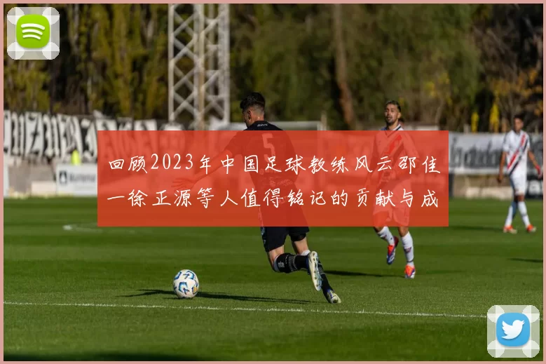 回顾2023年中国足球教练风云邵佳一徐正源等人值得铭记的贡献与成就