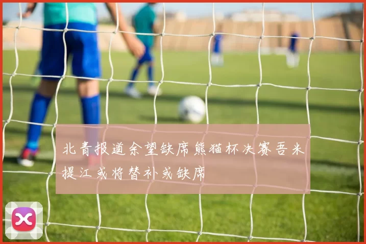 北青报道余望缺席熊猫杯决赛吾米提江或将替补或缺席