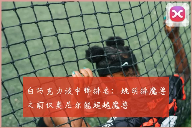 白巧克力谈中锋排名：姚明排魔兽之前仅奥尼尔能超越魔兽