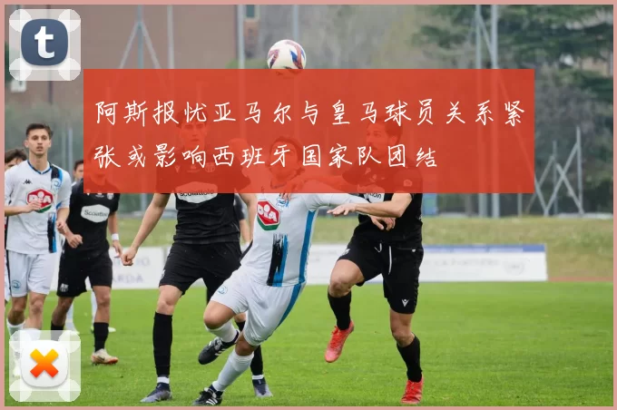 阿斯报忧亚马尔与皇马球员关系紧张或影响西班牙国家队团结
