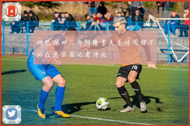 姆巴佩回应与阿隆索关系传闻称不必在意法国记者评论