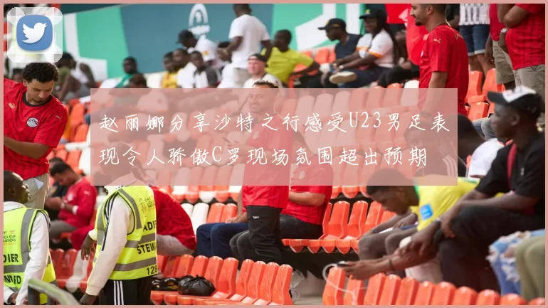 赵丽娜分享沙特之行感受U23男足表现令人骄傲C罗现场氛围超出预期