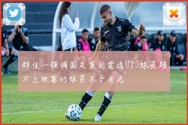 邵佳一强调国足集训需选U23球员踢不上联赛的球员不予考虑