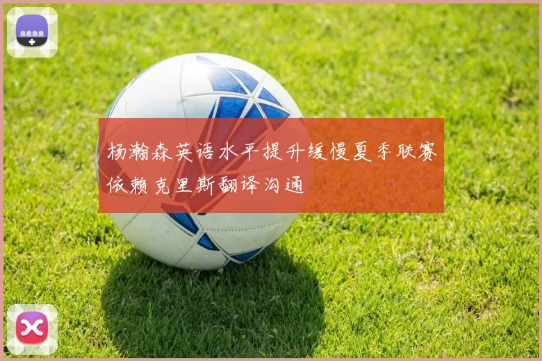 杨瀚森英语水平提升缓慢夏季联赛依赖克里斯翻译沟通