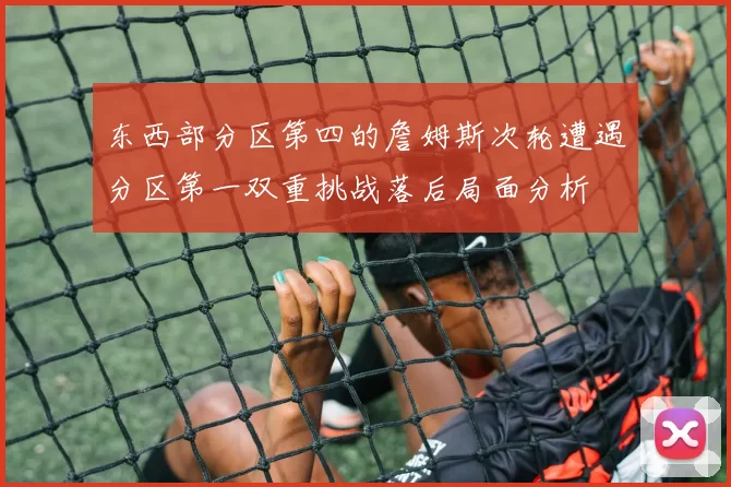 东西部分区第四的詹姆斯次轮遭遇分区第一双重挑战落后局面分析