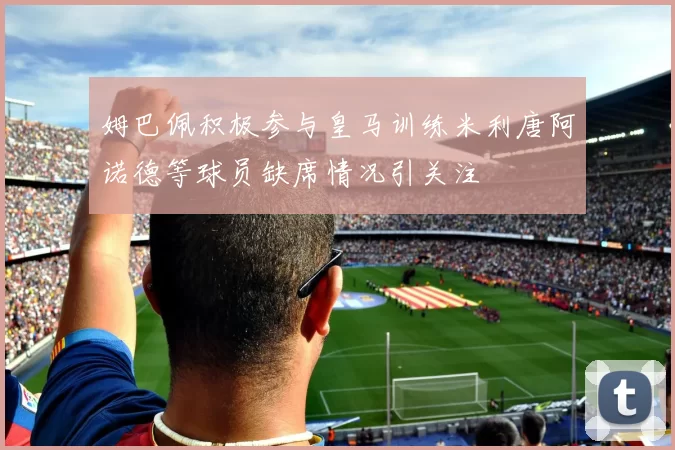 姆巴佩积极参与皇马训练米利唐阿诺德等球员缺席情况引关注