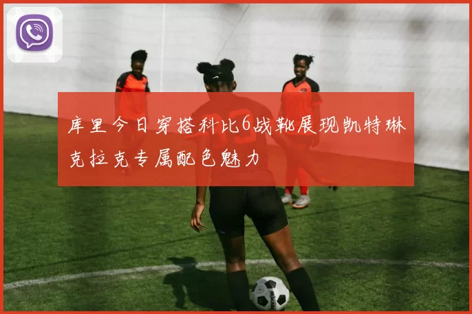 库里今日穿搭科比6战靴展现凯特琳克拉克专属配色魅力