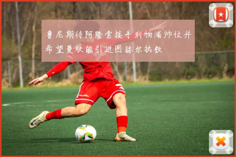鲁尼期待阿隆索接手利物浦帅位并希望曼联能引进图赫尔执教