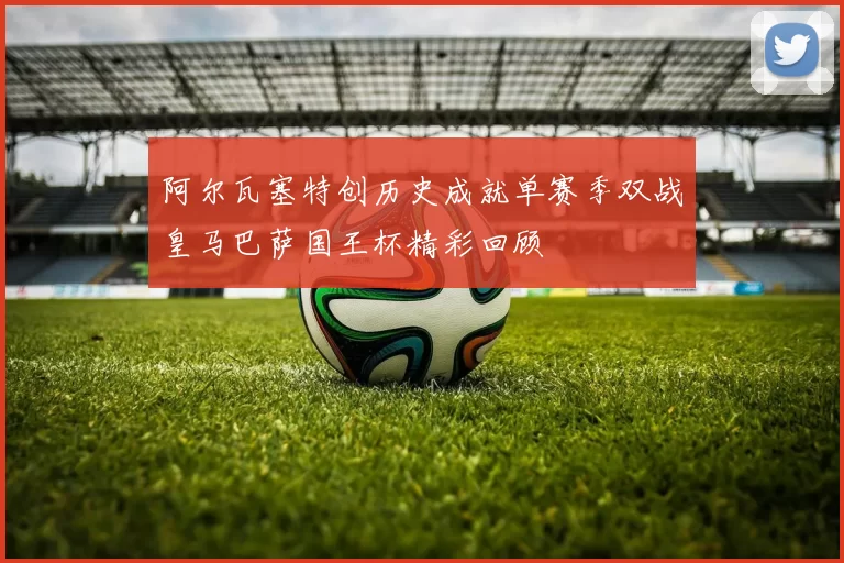阿尔瓦塞特创历史成就单赛季双战皇马巴萨国王杯精彩回顾
